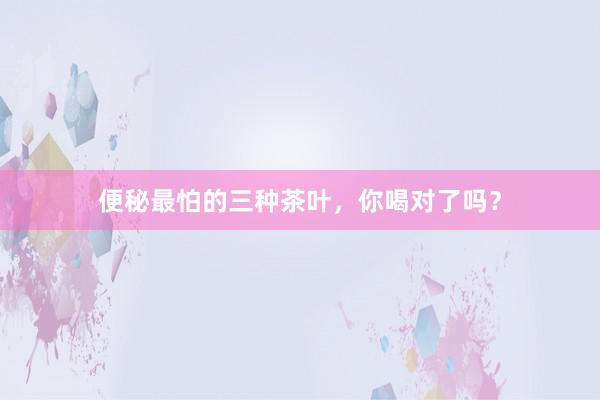 便秘最怕的三种茶叶，你喝对了吗？