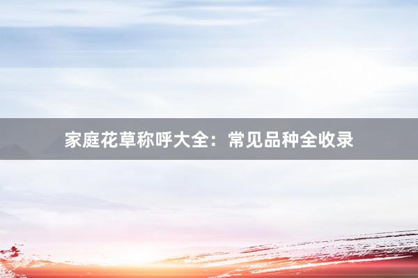 家庭花草称呼大全：常见品种全收录