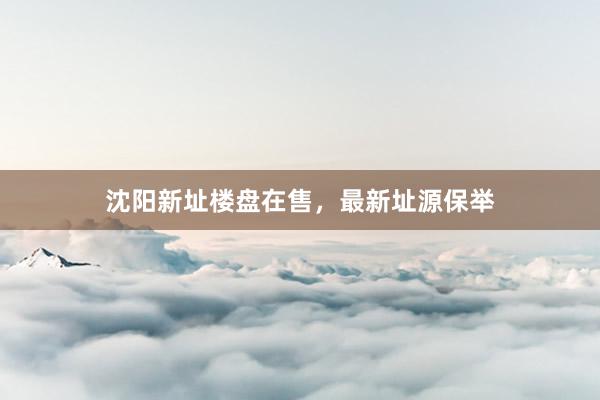 沈阳新址楼盘在售，最新址源保举