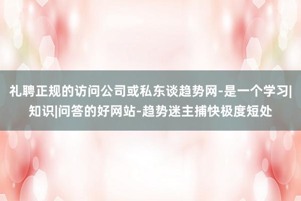 礼聘正规的访问公司或私东谈趋势网-是一个学习|知识|问答的好网站-趋势迷主捕快极度短处