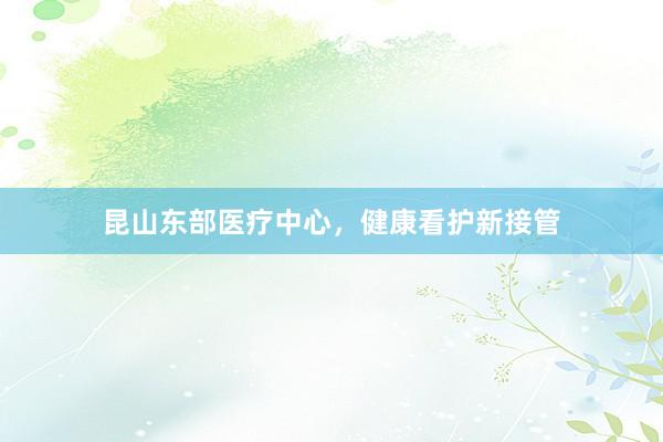 昆山东部医疗中心，健康看护新接管
